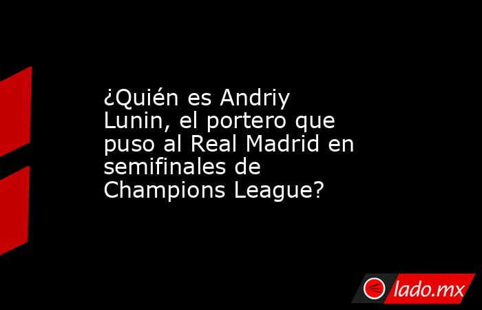 ¿Quién es Andriy Lunin, el portero que puso al Real Madrid en semifinales de Champions League?. Noticias en tiempo real