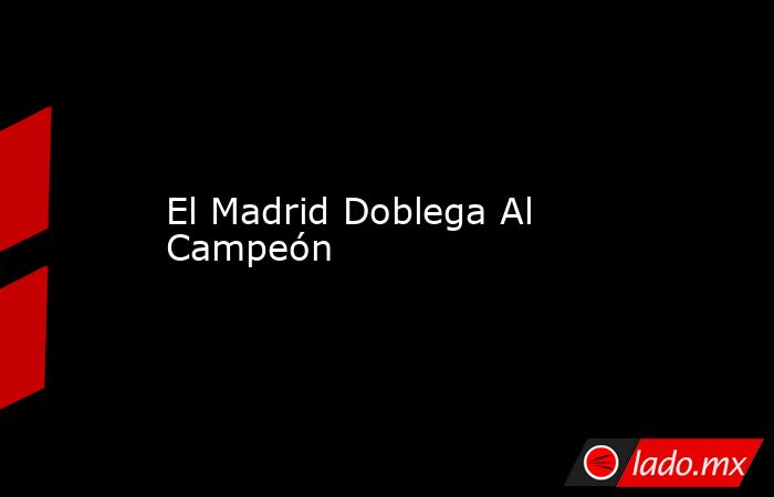 El Madrid Doblega Al Campeón. Noticias en tiempo real