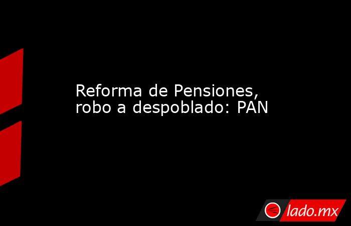 Reforma de Pensiones, robo a despoblado: PAN. Noticias en tiempo real