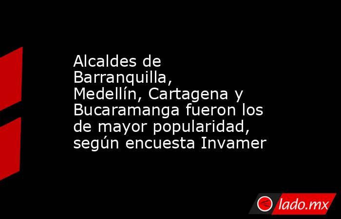 Alcaldes de Barranquilla, Medellín, Cartagena y Bucaramanga fueron los de mayor popularidad, según encuesta Invamer. Noticias en tiempo real