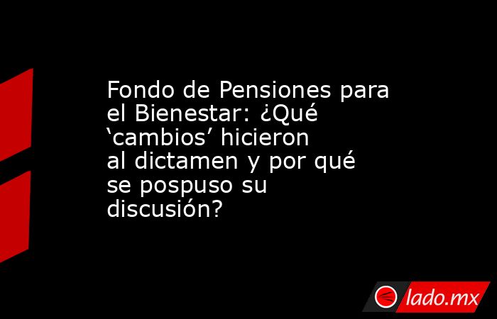 Fondo de Pensiones para el Bienestar: ¿Qué ‘cambios’ hicieron al dictamen y por qué se pospuso su discusión?. Noticias en tiempo real