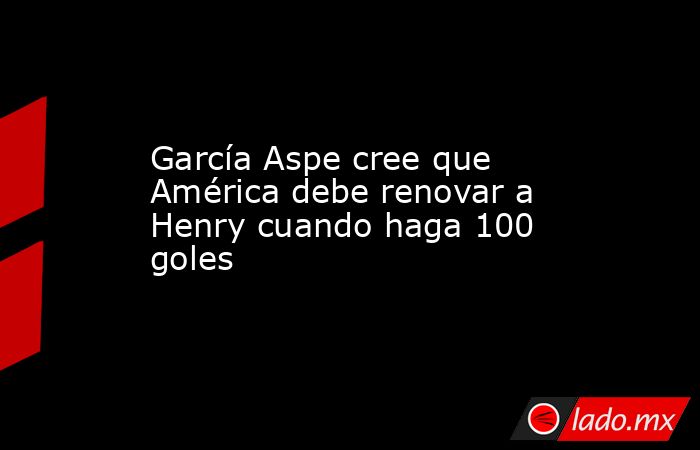 García Aspe cree que América debe renovar a Henry cuando haga 100 goles. Noticias en tiempo real