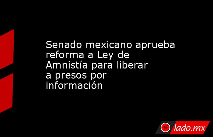 Senado mexicano aprueba reforma a Ley de Amnistía para liberar a presos por información. Noticias en tiempo real