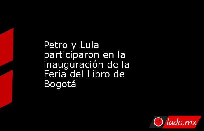 Petro y Lula participaron en la inauguración de la Feria del Libro de Bogotá. Noticias en tiempo real