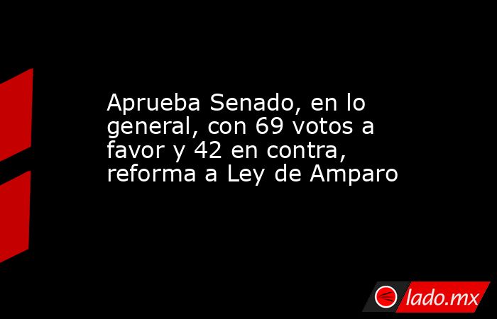 Aprueba Senado, en lo general, con 69 votos a favor y 42 en contra, reforma a Ley de Amparo. Noticias en tiempo real