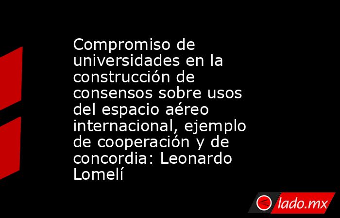 Compromiso de universidades en la construcción de consensos sobre usos del espacio aéreo internacional, ejemplo de cooperación y de concordia: Leonardo Lomelí. Noticias en tiempo real