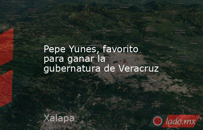 Pepe Yunes, favorito para ganar la gubernatura de Veracruz. Noticias en tiempo real