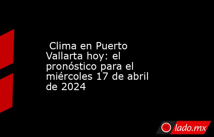  Clima en Puerto Vallarta hoy: el pronóstico para el miércoles 17 de abril de 2024. Noticias en tiempo real