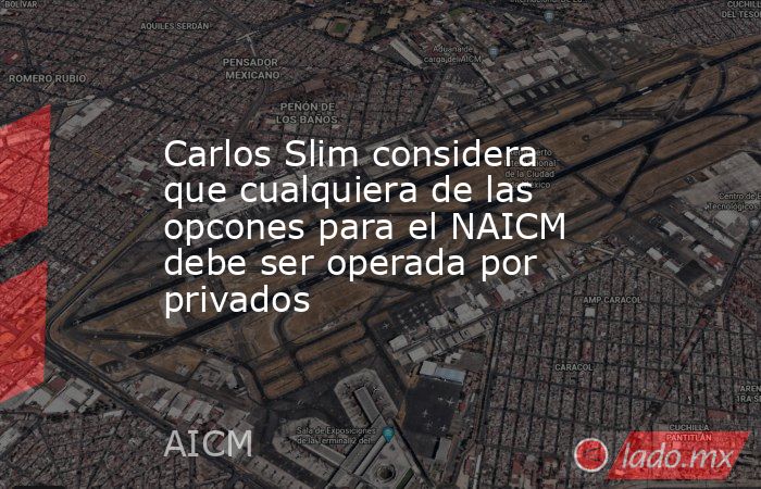 Carlos Slim considera que cualquiera de las opcones para el NAICM debe ser operada por privados. Noticias en tiempo real