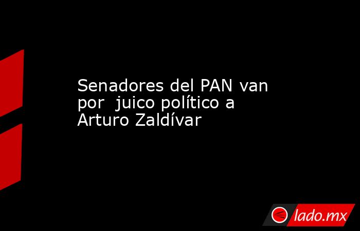 Senadores del PAN van por  juico político a Arturo Zaldívar. Noticias en tiempo real