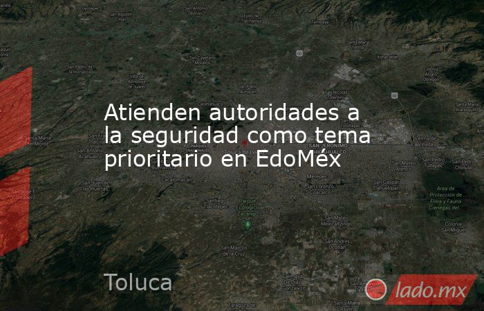 Atienden autoridades a la seguridad como tema prioritario en EdoMéx. Noticias en tiempo real