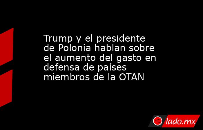 Trump y el presidente de Polonia hablan sobre el aumento del gasto en defensa de países miembros de la OTAN. Noticias en tiempo real