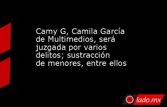 Camy G, Camila García de Multimedios, será juzgada por varios delitos; sustracción de menores, entre ellos. Noticias en tiempo real