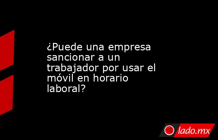 ¿Puede una empresa sancionar a un trabajador por usar el móvil en horario laboral?. Noticias en tiempo real