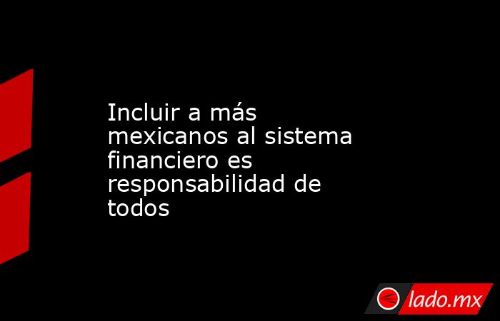 Incluir a más mexicanos al sistema financiero es responsabilidad de todos. Noticias en tiempo real