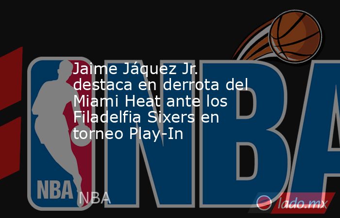 Jaime Jáquez Jr. destaca en derrota del Miami Heat ante los Filadelfia Sixers en torneo Play-In. Noticias en tiempo real