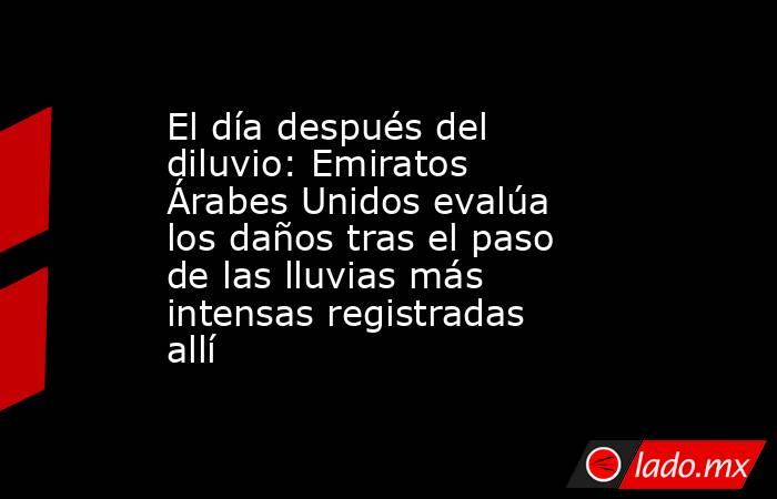 El día después del diluvio: Emiratos Árabes Unidos evalúa los daños tras el paso de las lluvias más intensas registradas allí. Noticias en tiempo real