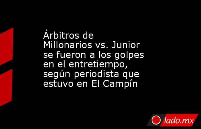 Árbitros de Millonarios vs. Junior se fueron a los golpes en el entretiempo, según periodista que estuvo en El Campín. Noticias en tiempo real