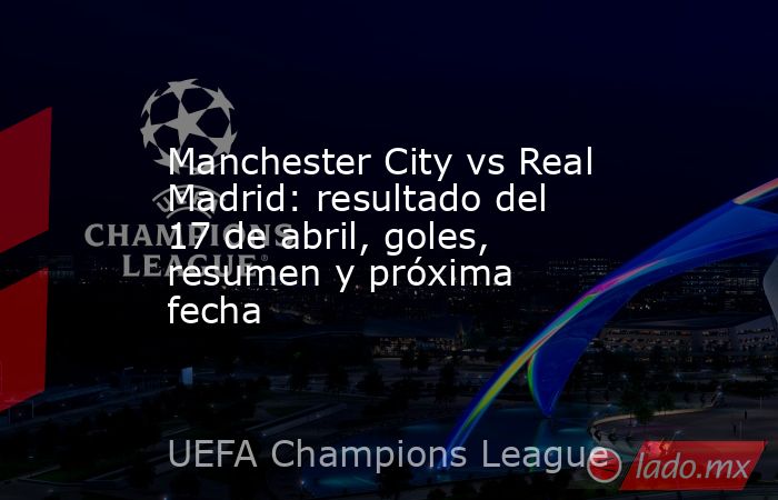 Manchester City vs Real Madrid: resultado del 17 de abril, goles, resumen y próxima fecha. Noticias en tiempo real