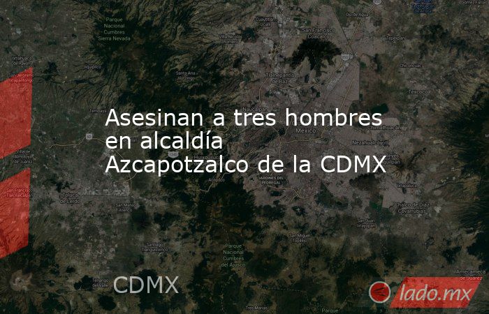 Asesinan a tres hombres en alcaldía Azcapotzalco de la CDMX. Noticias en tiempo real