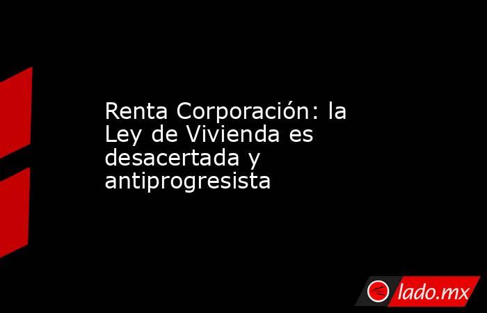 Renta Corporación: la Ley de Vivienda es desacertada y antiprogresista. Noticias en tiempo real