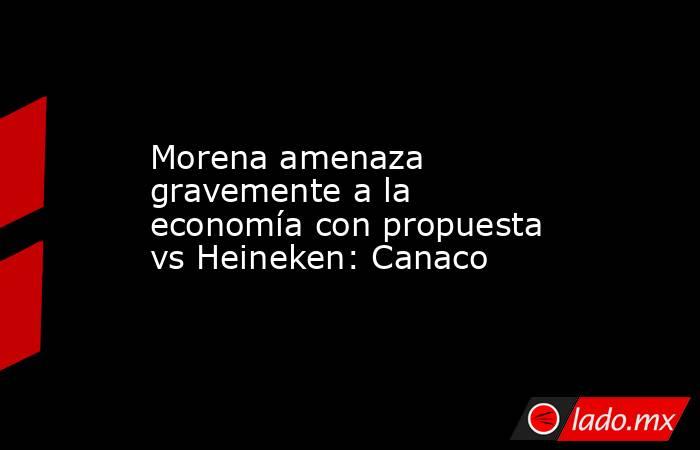 Morena amenaza gravemente a la economía con propuesta vs Heineken: Canaco. Noticias en tiempo real