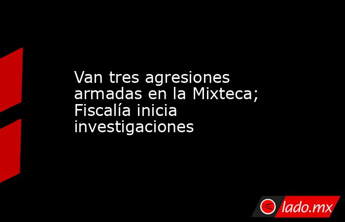 Van tres agresiones armadas en la Mixteca; Fiscalía inicia investigaciones. Noticias en tiempo real