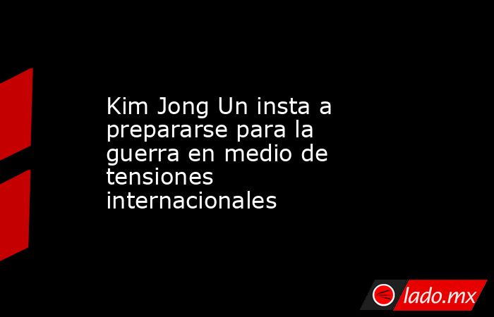 Kim Jong Un insta a prepararse para la guerra en medio de tensiones internacionales. Noticias en tiempo real