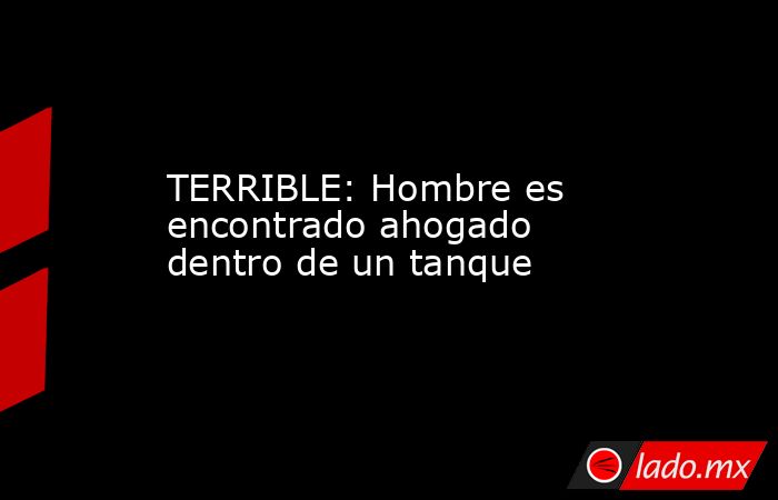 TERRIBLE: Hombre es encontrado ahogado dentro de un tanque. Noticias en tiempo real