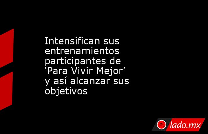 Intensifican sus entrenamientos participantes de ‘Para Vivir Mejor’ y así alcanzar sus objetivos. Noticias en tiempo real