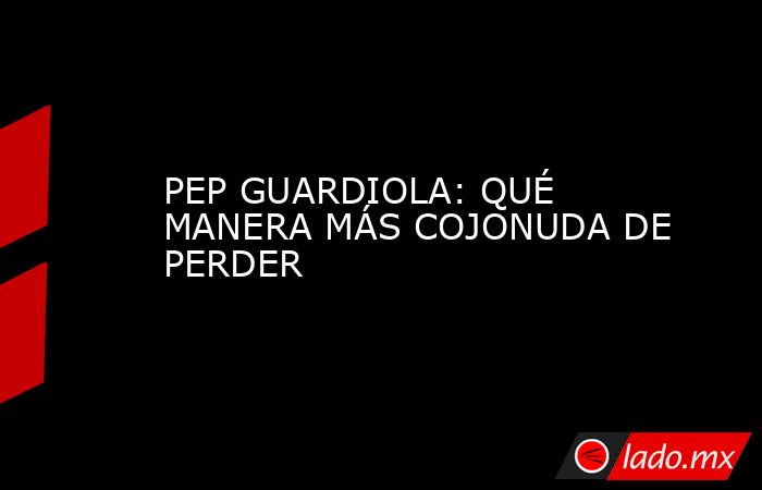 PEP GUARDIOLA: QUÉ MANERA MÁS COJONUDA DE PERDER. Noticias en tiempo real