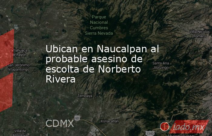 Ubican en Naucalpan al probable asesino de escolta de Norberto Rivera. Noticias en tiempo real