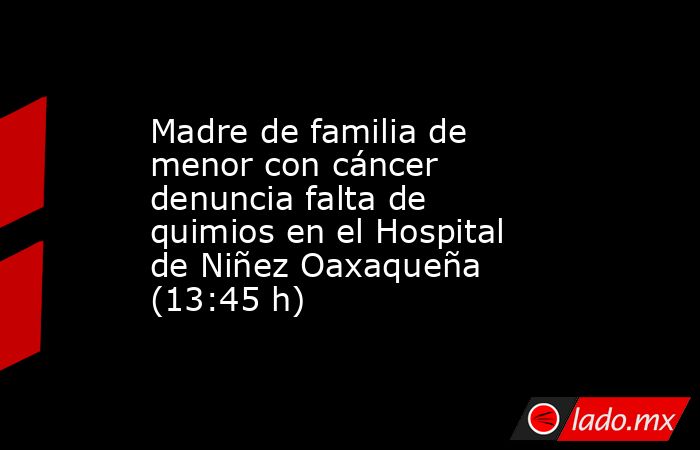 Madre de familia de menor con cáncer denuncia falta de quimios en el Hospital de Niñez Oaxaqueña (13:45 h). Noticias en tiempo real