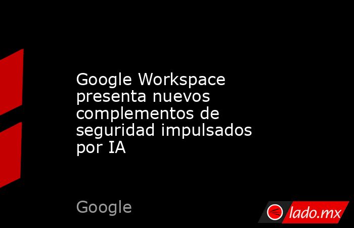 Google Workspace presenta nuevos complementos de seguridad impulsados por IA. Noticias en tiempo real