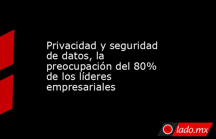 Privacidad y seguridad de datos, la preocupación del 80% de los líderes empresariales. Noticias en tiempo real