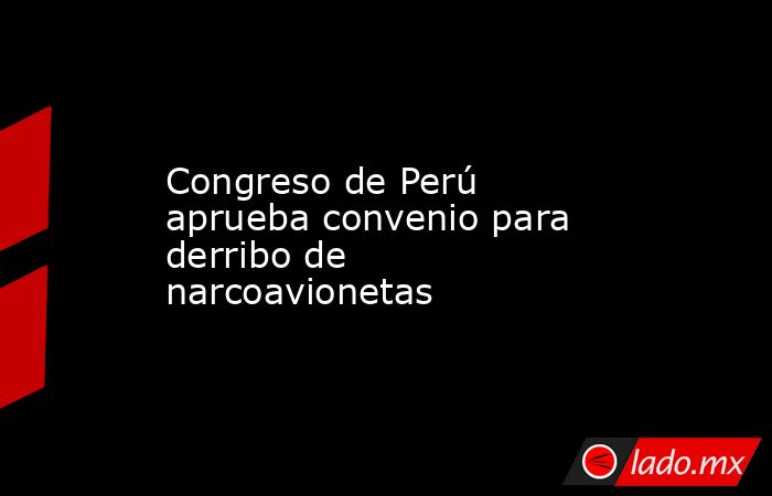 Congreso de Perú aprueba convenio para derribo de narcoavionetas. Noticias en tiempo real