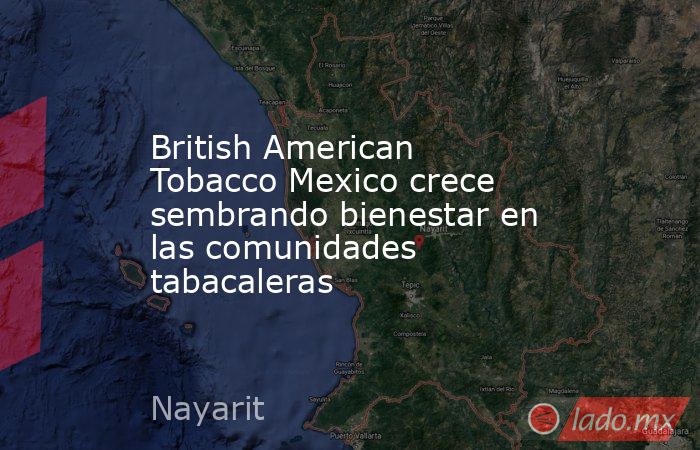 British American Tobacco Mexico crece sembrando bienestar en las comunidades tabacaleras. Noticias en tiempo real