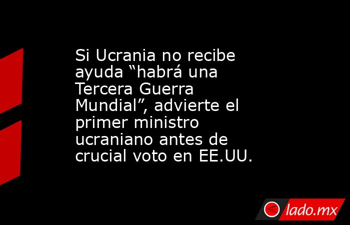 Si Ucrania no recibe ayuda “habrá una Tercera Guerra Mundial”, advierte el primer ministro ucraniano antes de crucial voto en EE.UU.. Noticias en tiempo real