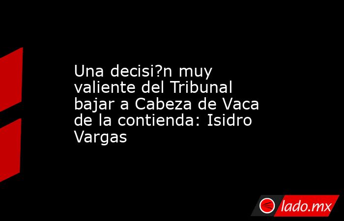 Una decisi?n muy valiente del Tribunal bajar a Cabeza de Vaca de la contienda: Isidro Vargas. Noticias en tiempo real