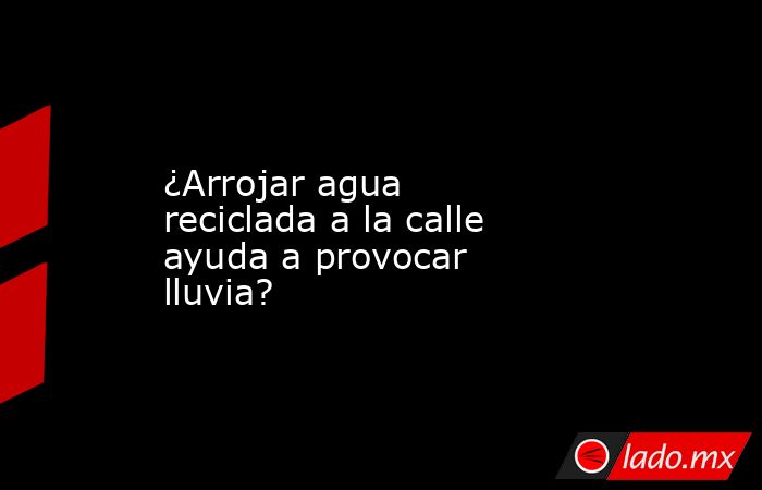 ¿Arrojar agua reciclada a la calle ayuda a provocar lluvia?. Noticias en tiempo real