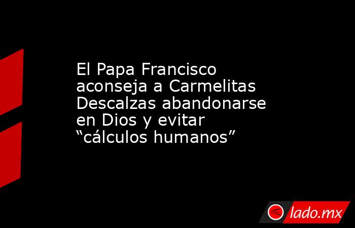 El Papa Francisco aconseja a Carmelitas Descalzas abandonarse en Dios y evitar “cálculos humanos”. Noticias en tiempo real