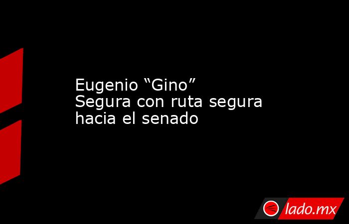 Eugenio “Gino” Segura con ruta segura hacia el senado. Noticias en tiempo real