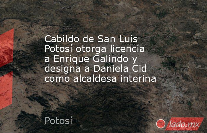 Cabildo de San Luis Potosí otorga licencia a Enrique Galindo y designa a Daniela Cid como alcaldesa interina. Noticias en tiempo real