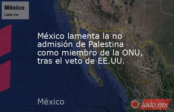 México lamenta la no admisión de Palestina como miembro de la ONU, tras el veto de EE.UU.. Noticias en tiempo real