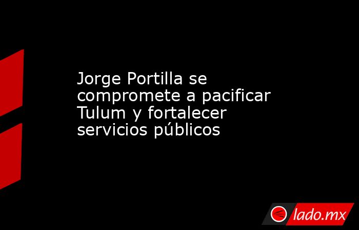 Jorge Portilla se compromete a pacificar Tulum y fortalecer servicios públicos. Noticias en tiempo real