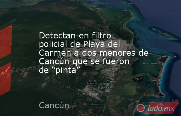 Detectan en filtro policial de Playa del Carmen a dos menores de Cancún que se fueron de “pinta”. Noticias en tiempo real