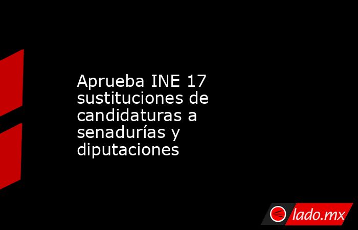 Aprueba INE 17 sustituciones de candidaturas a senadurías y diputaciones. Noticias en tiempo real