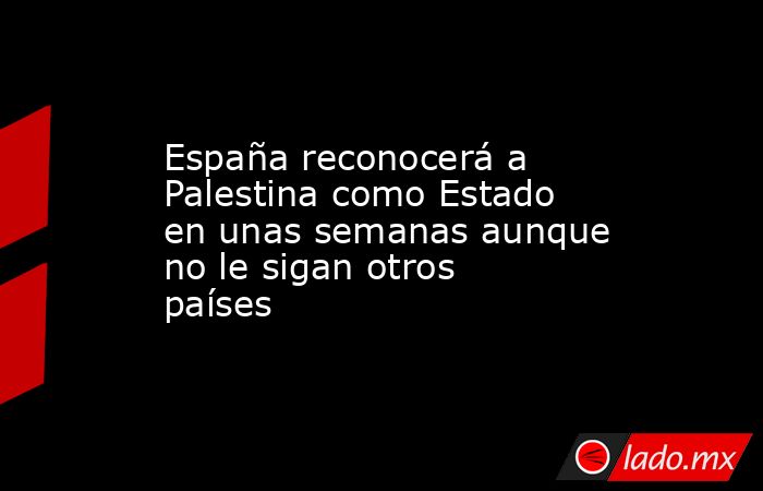 España reconocerá a Palestina como Estado en unas semanas aunque no le sigan otros países. Noticias en tiempo real