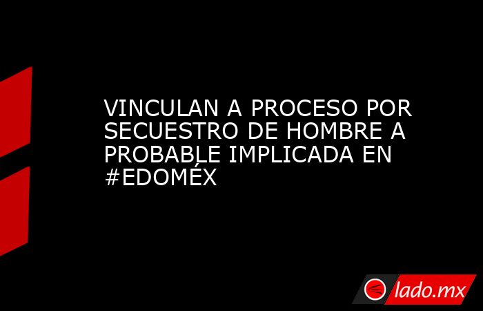 VINCULAN A PROCESO POR SECUESTRO DE HOMBRE A PROBABLE IMPLICADA EN  #EDOMÉX. Noticias en tiempo real