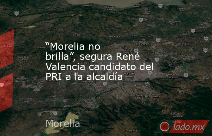 “Morelia no brilla”, segura René Valencia candidato del PRI a la alcaldía. Noticias en tiempo real